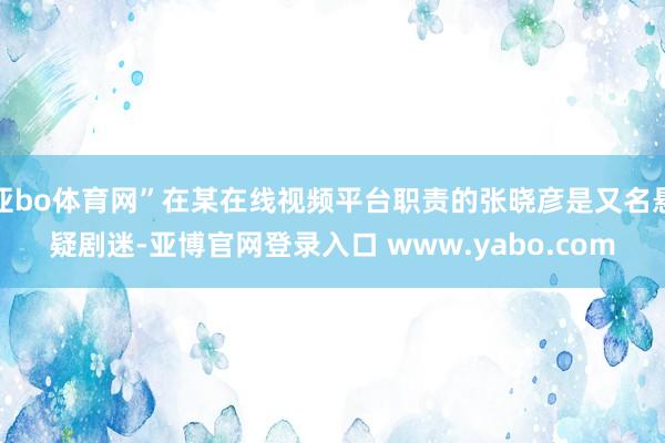 亚bo体育网”在某在线视频平台职责的张晓彦是又名悬疑剧迷-亚博官网登录入口 www.yabo.com