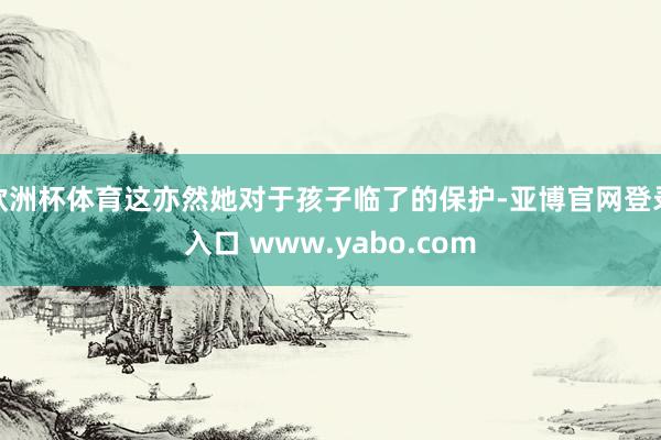欧洲杯体育这亦然她对于孩子临了的保护-亚博官网登录入口 www.yabo.com