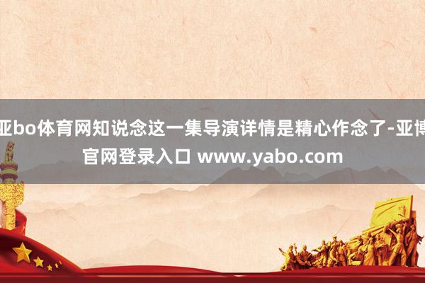 亚bo体育网知说念这一集导演详情是精心作念了-亚博官网登录入口 www.yabo.com