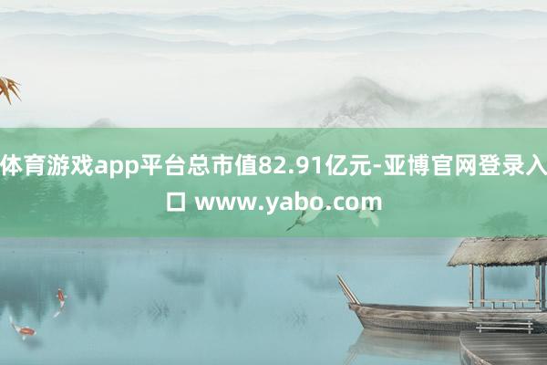 体育游戏app平台总市值82.91亿元-亚博官网登录入口 www.yabo.com