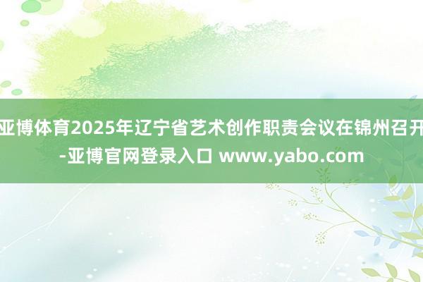 亚博体育2025年辽宁省艺术创作职责会议在锦州召开-亚博官网登录入口 www.yabo.com