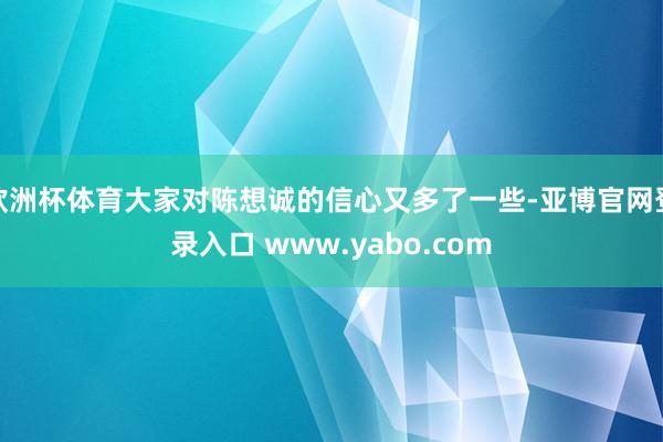 欧洲杯体育大家对陈想诚的信心又多了一些-亚博官网登录入口 www.yabo.com