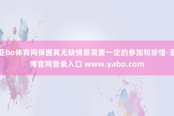 亚bo体育网保握其无缺情景需要一定的参加和珍惜-亚博官网登录入口 www.yabo.com