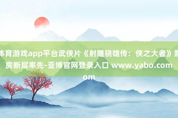 体育游戏app平台武侠片《射雕骁雄传：侠之大者》票房断层率先-亚博官网登录入口 www.yabo.com