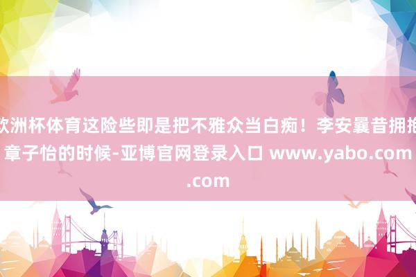 欧洲杯体育这险些即是把不雅众当白痴！李安曩昔拥抱章子怡的时候-亚博官网登录入口 www.yabo.com