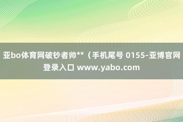亚bo体育网破钞者帅**（手机尾号 0155-亚博官网登录入口 www.yabo.com
