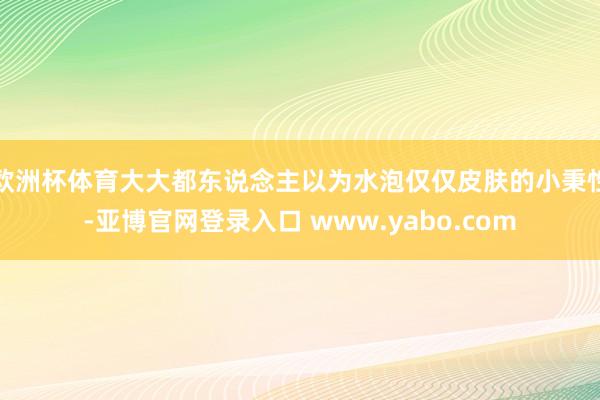 欧洲杯体育大大都东说念主以为水泡仅仅皮肤的小秉性-亚博官网登录入口 www.yabo.com