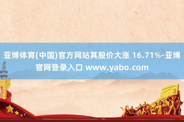 亚博体育(中国)官方网站其股价大涨 16.71%-亚博官网登录入口 www.yabo.com