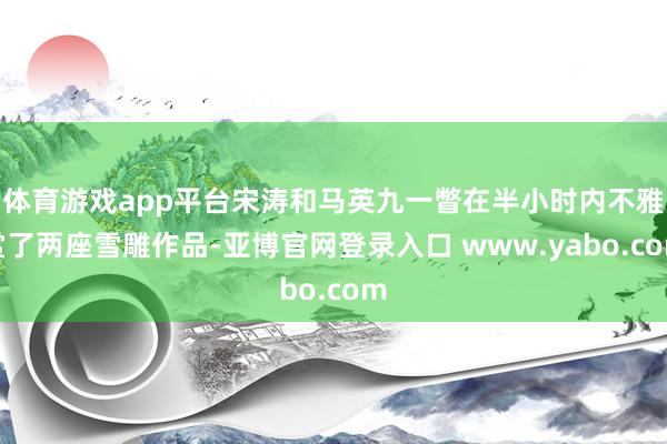 体育游戏app平台宋涛和马英九一瞥在半小时内不雅赏了两座雪雕作品-亚博官网登录入口 www.yabo.com
