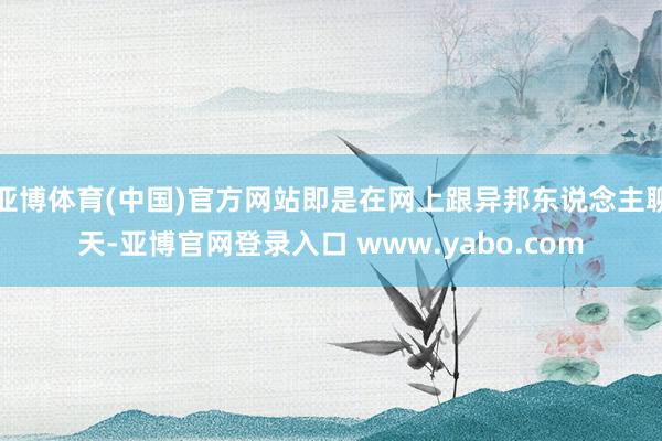 亚博体育(中国)官方网站即是在网上跟异邦东说念主聊天-亚博官网登录入口 www.yabo.com