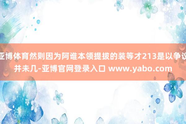 亚博体育然则因为阿谁本领提拔的装等才213是以争议并未几-亚博官网登录入口 www.yabo.com