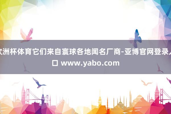欧洲杯体育它们来自寰球各地闻名厂商-亚博官网登录入口 www.yabo.com