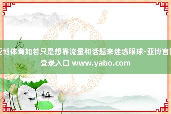 亚博体育如若只是想靠流量和话题来迷惑眼球-亚博官网登录入口 www.yabo.com
