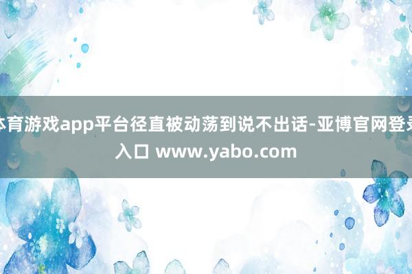 体育游戏app平台径直被动荡到说不出话-亚博官网登录入口 www.yabo.com