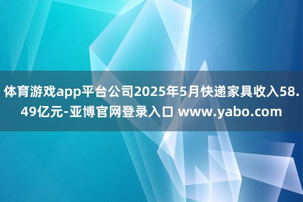 体育游戏app平台公司2025年5月快递家具收入58.49亿元-亚博官网登录入口 www.yabo.com