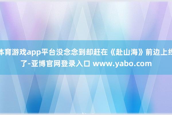 体育游戏app平台没念念到却赶在《赴山海》前边上线了-亚博官网登录入口 www.yabo.com