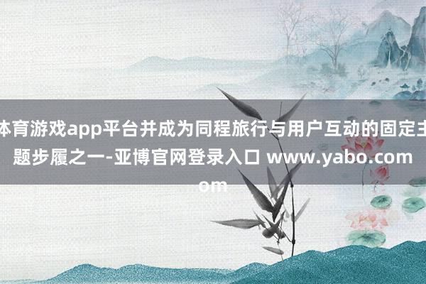 体育游戏app平台并成为同程旅行与用户互动的固定主题步履之一-亚博官网登录入口 www.yabo.com