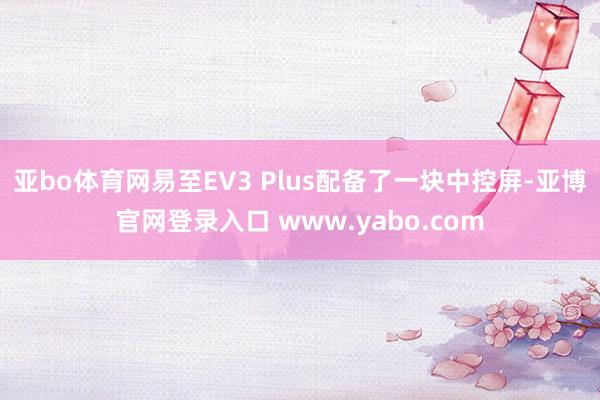 亚bo体育网易至EV3 Plus配备了一块中控屏-亚博官网登录入口 www.yabo.com
