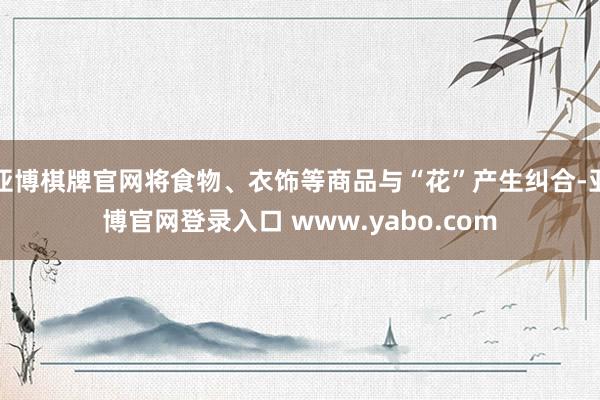 亚博棋牌官网将食物、衣饰等商品与“花”产生纠合-亚博官网登录入口 www.yabo.com