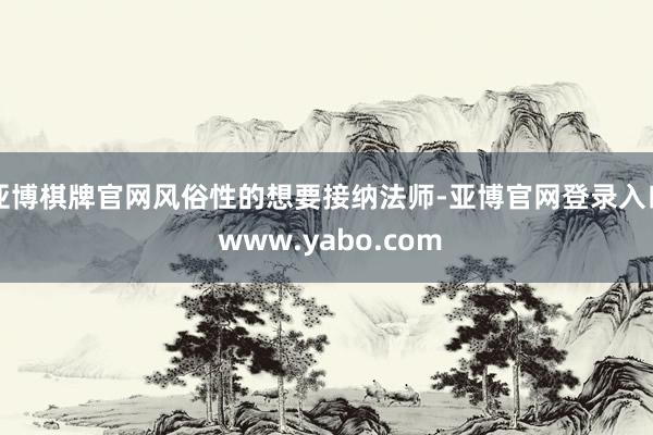 亚博棋牌官网风俗性的想要接纳法师-亚博官网登录入口 www.yabo.com