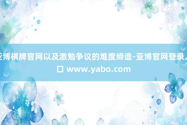 亚博棋牌官网以及激勉争议的难度缔造-亚博官网登录入口 www.yabo.com