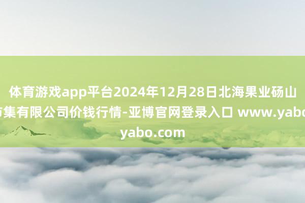 体育游戏app平台2024年12月28日北海果业砀山惠丰市集有限公司价钱行情-亚博官网登录入口 www.yabo.com