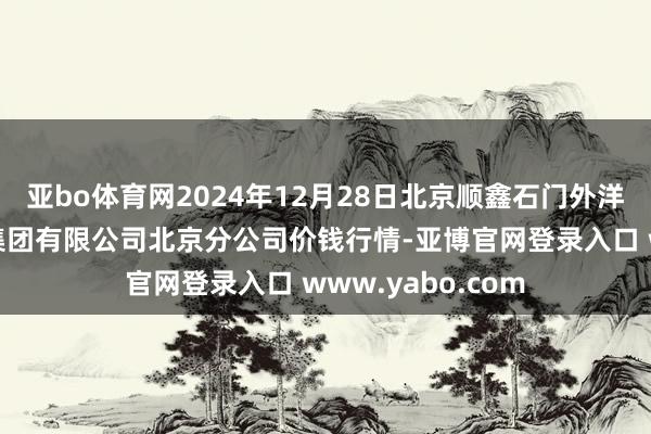 亚bo体育网2024年12月28日北京顺鑫石门外洋农居品批发阛阓集团有限公司北京分公司价钱行情-亚博官网登录入口 www.yabo.com