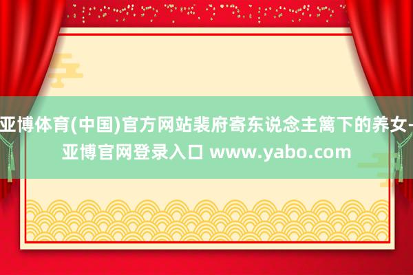 亚博体育(中国)官方网站裴府寄东说念主篱下的养女-亚博官网登录入口 www.yabo.com