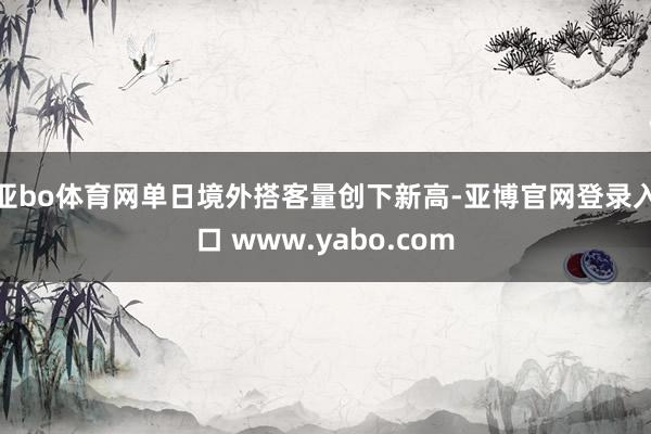 亚bo体育网单日境外搭客量创下新高-亚博官网登录入口 www.yabo.com