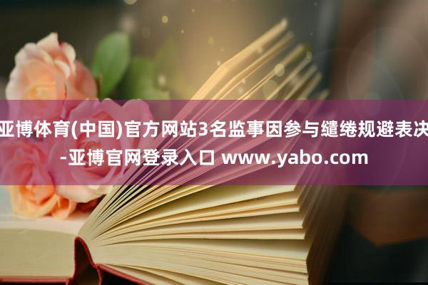 亚博体育(中国)官方网站3名监事因参与缱绻规避表决-亚博官网登录入口 www.yabo.com