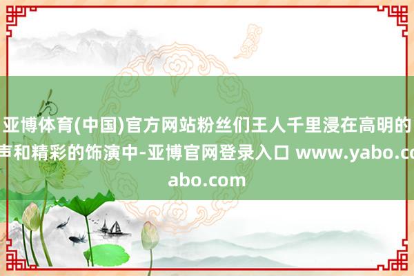 亚博体育(中国)官方网站粉丝们王人千里浸在高明的歌声和精彩的饰演中-亚博官网登录入口 www.yabo.com