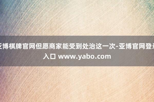 亚博棋牌官网但愿商家能受到处治这一次-亚博官网登录入口 www.yabo.com