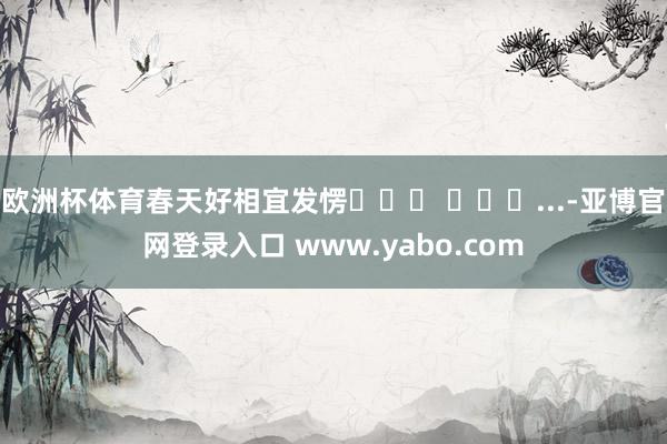 欧洲杯体育春天好相宜发愣⸝⸝⸝ ╸▵╺...-亚博官网登录入口 www.yabo.com