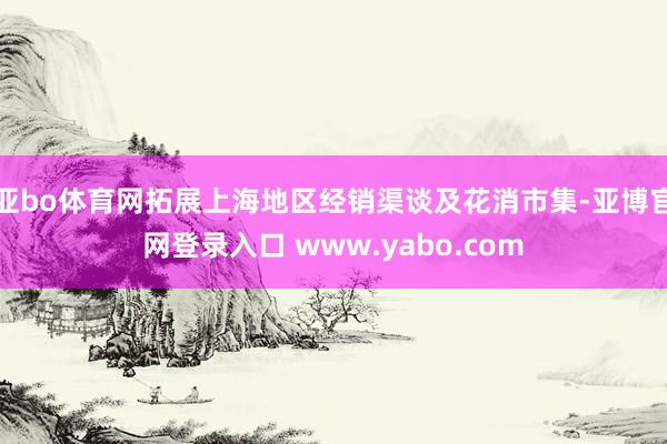 亚bo体育网拓展上海地区经销渠谈及花消市集-亚博官网登录入口 www.yabo.com