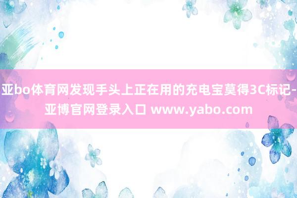 亚bo体育网发现手头上正在用的充电宝莫得3C标记-亚博官网登录入口 www.yabo.com