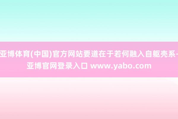 亚博体育(中国)官方网站要道在于若何融入自躯壳系-亚博官网登录入口 www.yabo.com