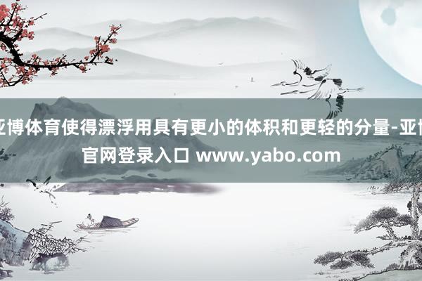 亚博体育使得漂浮用具有更小的体积和更轻的分量-亚博官网登录入口 www.yabo.com
