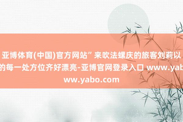 亚博体育(中国)官方网站”来吹法螺庆的旅客刘莉以为青岛的每一处方位齐好漂亮-亚博官网登录入口 www.yabo.com