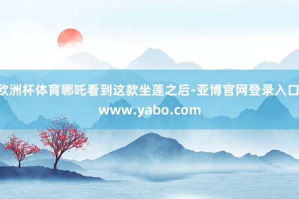 欧洲杯体育哪吒看到这款坐莲之后-亚博官网登录入口 www.yabo.com