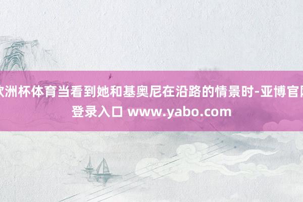 欧洲杯体育当看到她和基奥尼在沿路的情景时-亚博官网登录入口 www.yabo.com