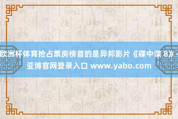 欧洲杯体育抢占票房榜首的是异邦影片《碟中谍 8》-亚博官网登录入口 www.yabo.com