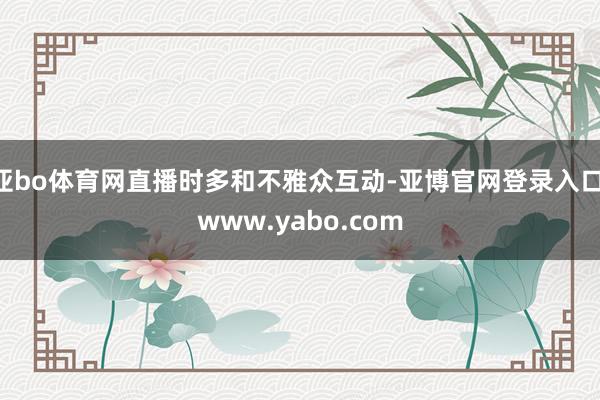 亚bo体育网直播时多和不雅众互动-亚博官网登录入口 www.yabo.com