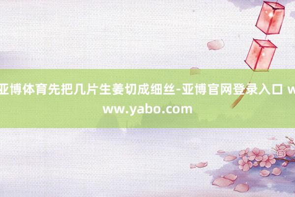 亚博体育先把几片生姜切成细丝-亚博官网登录入口 www.yabo.com