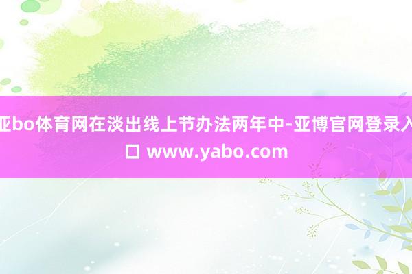 亚bo体育网　　在淡出线上节办法两年中-亚博官网登录入口 www.yabo.com