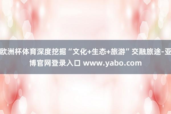 欧洲杯体育深度挖掘“文化+生态+旅游”交融旅途-亚博官网登录入口 www.yabo.com