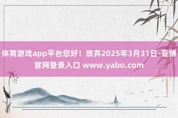 体育游戏app平台您好！放弃2025年3月31日-亚博官网登录入口 www.yabo.com