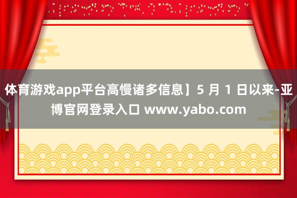 体育游戏app平台高慢诸多信息】5 月 1 日以来-亚博官网登录入口 www.yabo.com
