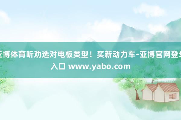 亚博体育听劝选对电板类型！买新动力车-亚博官网登录入口 www.yabo.com