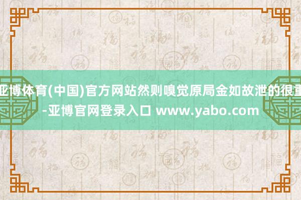 亚博体育(中国)官方网站然则嗅觉原局金如故泄的很重-亚博官网登录入口 www.yabo.com