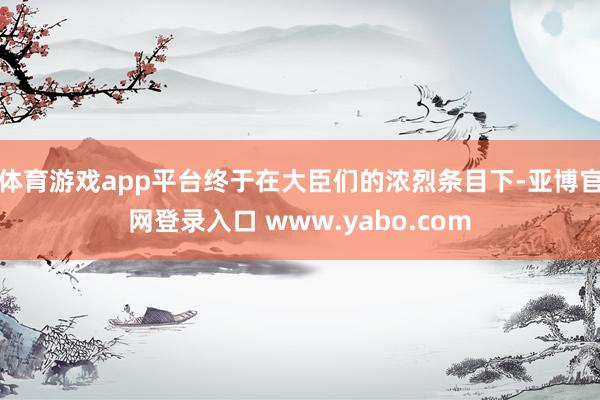 体育游戏app平台终于在大臣们的浓烈条目下-亚博官网登录入口 www.yabo.com
